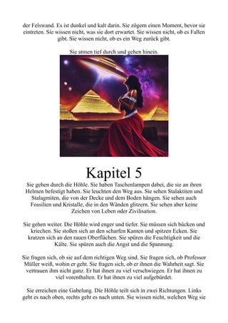 der Felswand. Es ist dunkel und kalt darin. Sie zögern einen Moment, bevor sie
eintreten. Sie wissen nicht, was sie dort erwartet. Sie wissen nicht, ob es Fallen
gibt. Sie wissen nicht, ob es ein Weg zurück gibt.
Sie atmen tief durch und gehen hinein.
Kapitel 5
Sie gehen durch die Höhle. Sie haben Taschenlampen dabei, die sie an ihren
Helmen befestigt haben. Sie leuchten den Weg aus. Sie sehen Stalaktiten und
Stalagmiten, die von der Decke und dem Boden hängen. Sie sehen auch
Fossilien und Kristalle, die in den Wänden glitzern. Sie sehen aber keine
Zeichen von Leben oder Zivilisation.
Sie gehen weiter. Die Höhle wird enger und tiefer. Sie müssen sich bücken und
kriechen. Sie stoßen sich an den scharfen Kanten und spitzen Ecken. Sie
kratzen sich an den rauen Oberflächen. Sie spüren die Feuchtigkeit und die
Kälte. Sie spüren auch die Angst und die Spannung.
Sie fragen sich, ob sie auf dem richtigen Weg sind. Sie fragen sich, ob Professor
Müller weiß, wohin er geht. Sie fragen sich, ob er ihnen die Wahrheit sagt. Sie
vertrauen ihm nicht ganz. Er hat ihnen zu viel verschwiegen. Er hat ihnen zu
viel vorenthalten. Er hat ihnen zu viel aufgebürdet.
Sie erreichen eine Gabelung. Die Höhle teilt sich in zwei Richtungen. Links
geht es nach oben, rechts geht es nach unten. Sie wissen nicht, welchen Weg sie
 