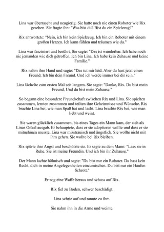 Lina war überrascht und neugierig. Sie hatte noch nie einen Roboter wie Rix
gesehen. Sie fragte ihn: "Was bist du? Bist du ein Spielzeug?"
Rix antwortete: "Nein, ich bin kein Spielzeug. Ich bin ein Roboter mit einem
großen Herzen. Ich kann fühlen und träumen wie du."
Lina war fasziniert und berührt. Sie sagte: "Das ist wunderbar. Ich habe noch
nie jemanden wie dich getroffen. Ich bin Lina. Ich habe kein Zuhause und keine
Familie."
Rix nahm ihre Hand und sagte: "Das tut mir leid. Aber du hast jetzt einen
Freund. Ich bin dein Freund. Und ich werde immer bei dir sein."
Lina lächelte zum ersten Mal seit langem. Sie sagte: "Danke, Rix. Du bist mein
Freund. Und du bist mein Zuhause."
So begann eine besondere Freundschaft zwischen Rix und Lina. Sie spielten
zusammen, lernten zusammen und teilten ihre Geheimnisse und Wünsche. Rix
brachte Lina bei, wie man Spaß hat und lacht. Lina brachte Rix bei, wie man
liebt und weint.
Sie waren glücklich zusammen, bis eines Tages ein Mann kam, der sich als
Linas Onkel ausgab. Er behauptete, dass er sie adoptieren wollte und dass er sie
mitnehmen musste. Lina war misstrauisch und ängstlich. Sie wollte nicht mit
ihm gehen. Sie wollte bei Rix bleiben.
Rix spürte ihre Angst und beschützte sie. Er sagte zu dem Mann: "Lass sie in
Ruhe. Sie ist meine Freundin. Und ich bin ihr Zuhause."
Der Mann lachte höhnisch und sagte: "Du bist nur ein Roboter. Du hast kein
Recht, dich in meine Angelegenheiten einzumischen. Du bist nur ein Haufen
Schrott."
Er zog eine Waffe heraus und schoss auf Rix.
Rix fiel zu Boden, schwer beschädigt.
Lina schrie auf und rannte zu ihm.
Sie nahm ihn in die Arme und weinte.
 