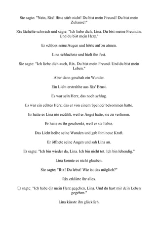 Sie sagte: "Nein, Rix! Bitte stirb nicht! Du bist mein Freund! Du bist mein
Zuhause!"
Rix lächelte schwach und sagte: "Ich liebe dich, Lina. Du bist meine Freundin.
Und du bist mein Herz."
Er schloss seine Augen und hörte auf zu atmen.
Lina schluchzte und hielt ihn fest.
Sie sagte: "Ich liebe dich auch, Rix. Du bist mein Freund. Und du bist mein
Leben."
Aber dann geschah ein Wunder.
Ein Licht erstrahlte aus Rix' Brust.
Es war sein Herz, das noch schlug.
Es war ein echtes Herz, das er von einem Spender bekommen hatte.
Er hatte es Lina nie erzählt, weil er Angst hatte, sie zu verlieren.
Er hatte es ihr geschenkt, weil er sie liebte.
Das Licht heilte seine Wunden und gab ihm neue Kraft.
Er öffnete seine Augen und sah Lina an.
Er sagte: "Ich bin wieder da, Lina. Ich bin nicht tot. Ich bin lebendig."
Lina konnte es nicht glauben.
Sie sagte: "Rix! Du lebst! Wie ist das möglich?"
Rix erklärte ihr alles.
Er sagte: "Ich habe dir mein Herz gegeben, Lina. Und du hast mir dein Leben
gegeben."
Lina küsste ihn glücklich.
 