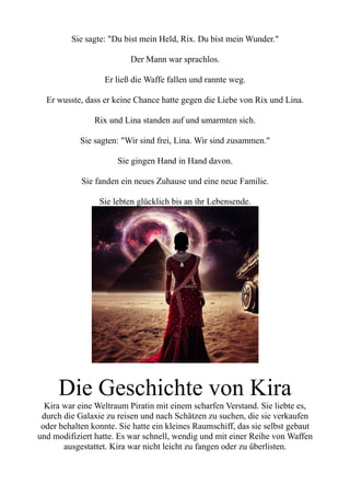 Sie sagte: "Du bist mein Held, Rix. Du bist mein Wunder."
Der Mann war sprachlos.
Er ließ die Waffe fallen und rannte weg.
Er wusste, dass er keine Chance hatte gegen die Liebe von Rix und Lina.
Rix und Lina standen auf und umarmten sich.
Sie sagten: "Wir sind frei, Lina. Wir sind zusammen."
Sie gingen Hand in Hand davon.
Sie fanden ein neues Zuhause und eine neue Familie.
Sie lebten glücklich bis an ihr Lebensende.
Die Geschichte von Kira
Kira war eine Weltraum Piratin mit einem scharfen Verstand. Sie liebte es,
durch die Galaxie zu reisen und nach Schätzen zu suchen, die sie verkaufen
oder behalten konnte. Sie hatte ein kleines Raumschiff, das sie selbst gebaut
und modifiziert hatte. Es war schnell, wendig und mit einer Reihe von Waffen
ausgestattet. Kira war nicht leicht zu fangen oder zu überlisten.
 