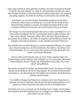 Eines Tages erhielt sie einen geheimen Auftrag von einem mysteriösen Kontakt.
Er bot ihr eine hohe Summe an, wenn sie ein bestimmtes Artefakt aus einem
alten Tempel auf einem verlassenen Planeten stehlen würde. Kira war neugierig
und gierig zugleich. Sie nahm den Auftrag an und machte sich auf den Weg.
Der Planet war von einer dichten Atmosphäre umgeben, die die Sicht
erschwerte. Kira musste vorsichtig sein, um nicht von den Sensoren der
Tempelwächter entdeckt zu werden. Sie landete ihr Raumschiff in einer
versteckten Schlucht und machte sich zu Fuß auf den Weg zum Tempel.
Der Tempel war ein beeindruckendes Bauwerk aus Stein und Metall. Er war
voller Fallen und Rätsel, die nur von jemandem gelöst werden konnten, der
über einen scharfen Verstand verfügte. Kira war dieser Herausforderung
gewachsen. Sie schaffte es, die Fallen zu umgehen und die Rätsel zu lösen. Sie
gelangte in die innerste Kammer, wo das Artefakt auf einem Podest lag.
Das Artefakt war eine kleine Kugel aus einem leuchtenden Material. Es strahlte
eine seltsame Energie aus, die Kira faszinierte. Sie nahm es vorsichtig in die
Hand und spürte, wie es warm wurde. Sie steckte es in ihren Rucksack und
machte sich auf den Rückweg.
Doch sie hatte nicht bemerkt, dass sie einen Alarm ausgelöst hatte. Die
Tempelwächter waren alarmiert und verfolgten sie. Sie waren keine Menschen,
sondern Roboter, die den Tempel seit Jahrhunderten bewachten. Sie waren
schnell und gefährlich.
Kira rannte so schnell sie konnte zum Raumschiff zurück. Sie schoss mit ihrem
Blaster auf die Roboter, die ihr im Weg standen. Sie erreichte ihr Raumschiff
und startete es. Sie flog durch die Atmosphäre und versuchte, den Raketen der
Roboter auszuweichen.
Sie schaffte es knapp, den Planeten zu verlassen und in den Hyperraum zu
springen. Sie atmete erleichtert auf und sah sich das Artefakt genauer an. Es
pulsierte in ihrem Rucksack und schien mit ihr zu kommunizieren.
Sie fragte sich, was es war und was ihr Kontakt damit vorhatte. Sie beschloss,
ihn anzurufen und mehr Informationen zu verlangen. Sie wählte seine Nummer
und wartete auf eine Antwort.
 