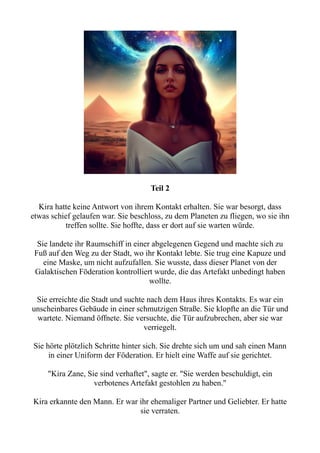 Teil 2
Kira hatte keine Antwort von ihrem Kontakt erhalten. Sie war besorgt, dass
etwas schief gelaufen war. Sie beschloss, zu dem Planeten zu fliegen, wo sie ihn
treffen sollte. Sie hoffte, dass er dort auf sie warten würde.
Sie landete ihr Raumschiff in einer abgelegenen Gegend und machte sich zu
Fuß auf den Weg zu der Stadt, wo ihr Kontakt lebte. Sie trug eine Kapuze und
eine Maske, um nicht aufzufallen. Sie wusste, dass dieser Planet von der
Galaktischen Föderation kontrolliert wurde, die das Artefakt unbedingt haben
wollte.
Sie erreichte die Stadt und suchte nach dem Haus ihres Kontakts. Es war ein
unscheinbares Gebäude in einer schmutzigen Straße. Sie klopfte an die Tür und
wartete. Niemand öffnete. Sie versuchte, die Tür aufzubrechen, aber sie war
verriegelt.
Sie hörte plötzlich Schritte hinter sich. Sie drehte sich um und sah einen Mann
in einer Uniform der Föderation. Er hielt eine Waffe auf sie gerichtet.
"Kira Zane, Sie sind verhaftet", sagte er. "Sie werden beschuldigt, ein
verbotenes Artefakt gestohlen zu haben."
Kira erkannte den Mann. Er war ihr ehemaliger Partner und Geliebter. Er hatte
sie verraten.
 