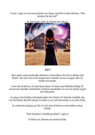 "Leon", sagte sie mit einem Hauch von Trauer und Wut in ihrer Stimme. "Wie
konntest du das tun?"
Er antwortete nicht. Er drückte den Abzug.
Teil 3
Kira spürte einen stechenden Schmerz in ihrer Brust. Sie fiel zu Boden und
blutete. Sie sah Leon in die Augen und versuchte, etwas zu sagen, aber sie
konnte nur husten.
Leon sah sie kalt an. Er hatte keine Reue. Er hatte seine Befehle befolgt. Er
musste das Artefakt zurückholen und Kira ausschalten. Er war ein loyaler Agent
der Föderation.
Er ging zu ihr hinüber und durchsuchte ihre Tasche. Er fand das Artefakt, das
wie ein kleiner Kristall aussah. Er nahm es an sich und steckte es in seine Jacke.
Er stand auf und ging zur Tür. Er rief seine Einheit an und meldete seinen
Erfolg.
"Ziel eliminiert. Artefakt gesichert", sagte er.
Er hörte eine Stimme am anderen Ende.
 