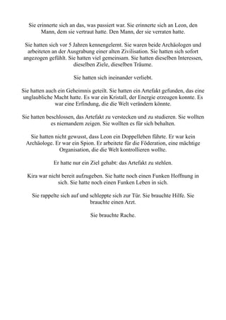Sie erinnerte sich an das, was passiert war. Sie erinnerte sich an Leon, den
Mann, dem sie vertraut hatte. Den Mann, der sie verraten hatte.
Sie hatten sich vor 5 Jahren kennengelernt. Sie waren beide Archäologen und
arbeiteten an der Ausgrabung einer alten Zivilisation. Sie hatten sich sofort
angezogen gefühlt. Sie hatten viel gemeinsam. Sie hatten dieselben Interessen,
dieselben Ziele, dieselben Träume.
Sie hatten sich ineinander verliebt.
Sie hatten auch ein Geheimnis geteilt. Sie hatten ein Artefakt gefunden, das eine
unglaubliche Macht hatte. Es war ein Kristall, der Energie erzeugen konnte. Es
war eine Erfindung, die die Welt verändern könnte.
Sie hatten beschlossen, das Artefakt zu verstecken und zu studieren. Sie wollten
es niemandem zeigen. Sie wollten es für sich behalten.
Sie hatten nicht gewusst, dass Leon ein Doppelleben führte. Er war kein
Archäologe. Er war ein Spion. Er arbeitete für die Föderation, eine mächtige
Organisation, die die Welt kontrollieren wollte.
Er hatte nur ein Ziel gehabt: das Artefakt zu stehlen.
Kira war nicht bereit aufzugeben. Sie hatte noch einen Funken Hoffnung in
sich. Sie hatte noch einen Funken Leben in sich.
Sie rappelte sich auf und schleppte sich zur Tür. Sie brauchte Hilfe. Sie
brauchte einen Arzt.
Sie brauchte Rache.
 