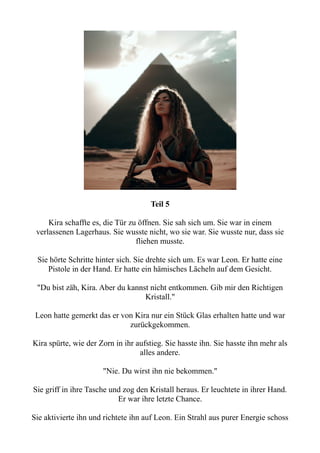 Teil 5
Kira schaffte es, die Tür zu öffnen. Sie sah sich um. Sie war in einem
verlassenen Lagerhaus. Sie wusste nicht, wo sie war. Sie wusste nur, dass sie
fliehen musste.
Sie hörte Schritte hinter sich. Sie drehte sich um. Es war Leon. Er hatte eine
Pistole in der Hand. Er hatte ein hämisches Lächeln auf dem Gesicht.
"Du bist zäh, Kira. Aber du kannst nicht entkommen. Gib mir den Richtigen
Kristall."
Leon hatte gemerkt das er von Kira nur ein Stück Glas erhalten hatte und war
zurückgekommen.
Kira spürte, wie der Zorn in ihr aufstieg. Sie hasste ihn. Sie hasste ihn mehr als
alles andere.
"Nie. Du wirst ihn nie bekommen."
Sie griff in ihre Tasche und zog den Kristall heraus. Er leuchtete in ihrer Hand.
Er war ihre letzte Chance.
Sie aktivierte ihn und richtete ihn auf Leon. Ein Strahl aus purer Energie schoss
 