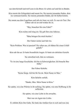 aus dem Kristall und traf Leon in die Brust. Er schrie auf und fiel zu Boden.
Kira nutzte die Gelegenheit und rannte los. Sie musste jemanden finden, dem
sie vertrauen konnte. Sie musste jemanden finden, der ihr helfen konnte.
Sie rannte aus dem Lagerhaus und sah ein Auto vor sich. Es war ein Taxi. Der
Fahrer sah sie an und winkte ihr zu.
"Hey, brauchen Sie eine Fahrt?"
Kira nickte und stieg ein. Sie gab ihm eine Adresse.
"Bitte bringen Sie mich hierhin."
Der Fahrer nickte und fuhr los.
"Kein Problem. Was ist passiert? Sie sehen aus, als hätten Sie einen Unfall
gehabt."
Kira sah ihn an. Er hatte freundliche Augen. Er hatte ein ehrliches Gesicht.
Sie entschied sich, ihm zu vertrauen.
"Es ist eine lange Geschichte. Ich bin in Schwierigkeiten. Ich brauche Ihre
Hilfe."
Der Fahrer lächelte.
"Keine Sorge. Ich bin für Sie da. Mein Name ist Max."
Kira lächelte zurück.
"Danke, Max. Mein Name ist Kira."
Sie spürte, wie eine Wärme in ihr aufstieg. Sie spürte, wie eine Hoffnung in ihr
aufkeimte.
Sie spürte, wie eine Liebe in ihr erwachte.
Max war ein Agent des Lichts.
Er erklärte Kira ihre Gabe. Sie hatte das Antiker-Gen in sich und war eine
 