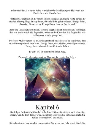 nehmen sollen. Sie sehen keine Hinweise oder Markierungen. Sie sehen nur
Dunkelheit und Unsicherheit.
Professor Müller hält an. Er nimmt seinen Kompass und seine Karte heraus. Er
studiert sie sorgfältig. Er sagt ihnen, dass sie links gehen müssen. Er sagt ihnen,
dass dort die Arche ist. Er sagt ihnen, dass sie fast da sind.
Zara und Lukas schauen ihn an. Sie sind skeptisch und misstrauisch. Sie fragen
ihn, wie er das weiß. Sie fragen ihn, woher er die Karte hat. Sie fragen ihn, was
er ihnen noch nicht gesagt hat.
Professor Müller schaut sie an. Er ist ernst und entschlossen. Er sagt ihnen, dass
er es ihnen später erklären wird. Er sagt ihnen, dass sie ihm jetzt folgen müssen.
Er sagt ihnen, dass sie keine Zeit mehr haben.
Er geht los. Er nimmt den linken Weg.
Zara und Lukas zögern einen Moment, bevor sie ihm folgen.
Kapitel 6
Sie folgen Professor Müller durch die linke Höhle. Sie steigen nach oben. Sie
spüren, wie die Luft dünner wird. Sie atmen schwerer. Sie schwitzen mehr. Sie
fühlen sich erschöpft und müde.
Sie sehen immer noch nichts Interessantes. Sie sehen nur Felsen und Staub. Sie
 