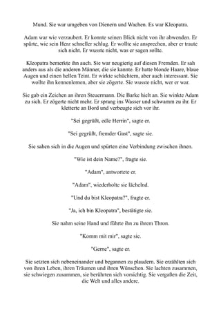 Mund. Sie war umgeben von Dienern und Wachen. Es war Kleopatra.
Adam war wie verzaubert. Er konnte seinen Blick nicht von ihr abwenden. Er
spürte, wie sein Herz schneller schlug. Er wollte sie ansprechen, aber er traute
sich nicht. Er wusste nicht, was er sagen sollte.
Kleopatra bemerkte ihn auch. Sie war neugierig auf diesen Fremden. Er sah
anders aus als die anderen Männer, die sie kannte. Er hatte blonde Haare, blaue
Augen und einen hellen Teint. Er wirkte schüchtern, aber auch interessant. Sie
wollte ihn kennenlernen, aber sie zögerte. Sie wusste nicht, wer er war.
Sie gab ein Zeichen an ihren Steuermann. Die Barke hielt an. Sie winkte Adam
zu sich. Er zögerte nicht mehr. Er sprang ins Wasser und schwamm zu ihr. Er
kletterte an Bord und verbeugte sich vor ihr.
"Sei gegrüßt, edle Herrin", sagte er.
"Sei gegrüßt, fremder Gast", sagte sie.
Sie sahen sich in die Augen und spürten eine Verbindung zwischen ihnen.
"Wie ist dein Name?", fragte sie.
"Adam", antwortete er.
"Adam", wiederholte sie lächelnd.
"Und du bist Kleopatra?", fragte er.
"Ja, ich bin Kleopatra", bestätigte sie.
Sie nahm seine Hand und führte ihn zu ihrem Thron.
"Komm mit mir", sagte sie.
"Gerne", sagte er.
Sie setzten sich nebeneinander und begannen zu plaudern. Sie erzählten sich
von ihren Leben, ihren Träumen und ihren Wünschen. Sie lachten zusammen,
sie schwiegen zusammen, sie berührten sich vorsichtig. Sie vergaßen die Zeit,
die Welt und alles andere.
 