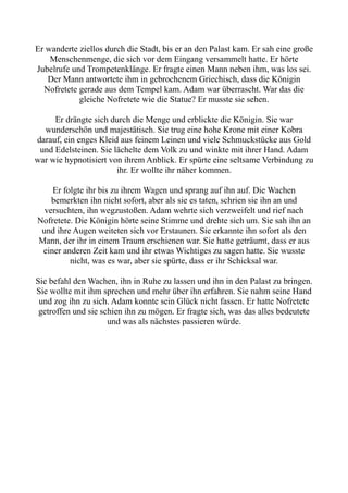 Er wanderte ziellos durch die Stadt, bis er an den Palast kam. Er sah eine große
Menschenmenge, die sich vor dem Eingang versammelt hatte. Er hörte
Jubelrufe und Trompetenklänge. Er fragte einen Mann neben ihm, was los sei.
Der Mann antwortete ihm in gebrochenem Griechisch, dass die Königin
Nofretete gerade aus dem Tempel kam. Adam war überrascht. War das die
gleiche Nofretete wie die Statue? Er musste sie sehen.
Er drängte sich durch die Menge und erblickte die Königin. Sie war
wunderschön und majestätisch. Sie trug eine hohe Krone mit einer Kobra
darauf, ein enges Kleid aus feinem Leinen und viele Schmuckstücke aus Gold
und Edelsteinen. Sie lächelte dem Volk zu und winkte mit ihrer Hand. Adam
war wie hypnotisiert von ihrem Anblick. Er spürte eine seltsame Verbindung zu
ihr. Er wollte ihr näher kommen.
Er folgte ihr bis zu ihrem Wagen und sprang auf ihn auf. Die Wachen
bemerkten ihn nicht sofort, aber als sie es taten, schrien sie ihn an und
versuchten, ihn wegzustoßen. Adam wehrte sich verzweifelt und rief nach
Nofretete. Die Königin hörte seine Stimme und drehte sich um. Sie sah ihn an
und ihre Augen weiteten sich vor Erstaunen. Sie erkannte ihn sofort als den
Mann, der ihr in einem Traum erschienen war. Sie hatte geträumt, dass er aus
einer anderen Zeit kam und ihr etwas Wichtiges zu sagen hatte. Sie wusste
nicht, was es war, aber sie spürte, dass er ihr Schicksal war.
Sie befahl den Wachen, ihn in Ruhe zu lassen und ihn in den Palast zu bringen.
Sie wollte mit ihm sprechen und mehr über ihn erfahren. Sie nahm seine Hand
und zog ihn zu sich. Adam konnte sein Glück nicht fassen. Er hatte Nofretete
getroffen und sie schien ihn zu mögen. Er fragte sich, was das alles bedeutete
und was als nächstes passieren würde.
 