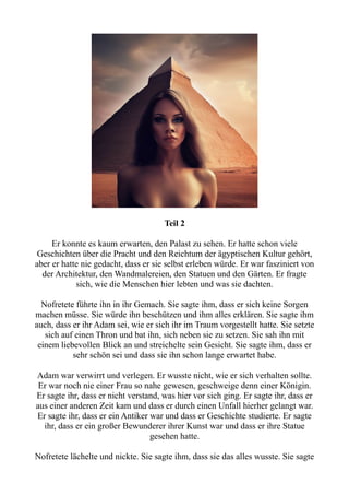 Teil 2
Er konnte es kaum erwarten, den Palast zu sehen. Er hatte schon viele
Geschichten über die Pracht und den Reichtum der ägyptischen Kultur gehört,
aber er hatte nie gedacht, dass er sie selbst erleben würde. Er war fasziniert von
der Architektur, den Wandmalereien, den Statuen und den Gärten. Er fragte
sich, wie die Menschen hier lebten und was sie dachten.
Nofretete führte ihn in ihr Gemach. Sie sagte ihm, dass er sich keine Sorgen
machen müsse. Sie würde ihn beschützen und ihm alles erklären. Sie sagte ihm
auch, dass er ihr Adam sei, wie er sich ihr im Traum vorgestellt hatte. Sie setzte
sich auf einen Thron und bat ihn, sich neben sie zu setzen. Sie sah ihn mit
einem liebevollen Blick an und streichelte sein Gesicht. Sie sagte ihm, dass er
sehr schön sei und dass sie ihn schon lange erwartet habe.
Adam war verwirrt und verlegen. Er wusste nicht, wie er sich verhalten sollte.
Er war noch nie einer Frau so nahe gewesen, geschweige denn einer Königin.
Er sagte ihr, dass er nicht verstand, was hier vor sich ging. Er sagte ihr, dass er
aus einer anderen Zeit kam und dass er durch einen Unfall hierher gelangt war.
Er sagte ihr, dass er ein Antiker war und dass er Geschichte studierte. Er sagte
ihr, dass er ein großer Bewunderer ihrer Kunst war und dass er ihre Statue
gesehen hatte.
Nofretete lächelte und nickte. Sie sagte ihm, dass sie das alles wusste. Sie sagte
 