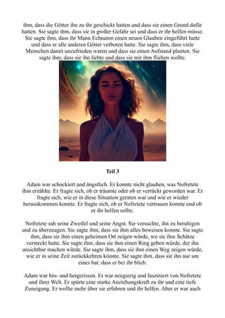 ihm, dass die Götter ihn zu ihr geschickt hatten und dass sie einen Grund dafür
hatten. Sie sagte ihm, dass sie in großer Gefahr sei und dass er ihr helfen müsse.
Sie sagte ihm, dass ihr Mann Echnaton einen neuen Glauben eingeführt hatte
und dass er alle anderen Götter verboten hatte. Sie sagte ihm, dass viele
Menschen damit unzufrieden waren und dass sie einen Aufstand planten. Sie
sagte ihm, dass sie ihn liebte und dass sie mit ihm fliehen wollte.
Teil 3
Adam war schockiert und ängstlich. Er konnte nicht glauben, was Nofretete
ihm erzählte. Er fragte sich, ob er träumte oder ob er verrückt geworden war. Er
fragte sich, wie er in diese Situation geraten war und wie er wieder
herauskommen konnte. Er fragte sich, ob er Nofretete vertrauen konnte und ob
er ihr helfen sollte.
Nofretete sah seine Zweifel und seine Angst. Sie versuchte, ihn zu beruhigen
und zu überzeugen. Sie sagte ihm, dass sie ihm alles beweisen konnte. Sie sagte
ihm, dass sie ihm einen geheimen Ort zeigen würde, wo sie ihre Schätze
versteckt hatte. Sie sagte ihm, dass sie ihm einen Ring geben würde, der ihn
unsichtbar machen würde. Sie sagte ihm, dass sie ihm einen Weg zeigen würde,
wie er in seine Zeit zurückkehren könnte. Sie sagte ihm, dass sie ihn nur um
eines bat: dass er bei ihr blieb.
Adam war hin- und hergerissen. Er war neugierig und fasziniert von Nofretete
und ihrer Welt. Er spürte eine starke Anziehungskraft zu ihr und eine tiefe
Zuneigung. Er wollte mehr über sie erfahren und ihr helfen. Aber er war auch
 