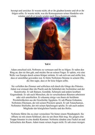besorgt und unsicher. Er wusste nicht, ob er ihr glauben konnte und ob er ihr
folgen sollte. Er wusste nicht, was die Konsequenzen seines Handelns sein
würden und ob er jemals wieder nach Hause kommen würde.
Teil 4
Adam entschied sich, Nofretete zu vertrauen und ihr zu folgen. Er nahm den
Ring an, den sie ihm gab, und steckte ihn an seinen Finger. Er spürte, wie eine
Welle von Energie durch seinen Körper strömte. Er sah sich um und stellte fest,
dass er unsichtbar geworden war. Er hörte Nofretetes Stimme in seinem Ohr,
die ihm sagte, dass er ihr leise folgen sollte.
Sie verließen das Zimmer und schlichen sich durch die Gänge des Palastes.
Adam war erstaunt über die Pracht und die Schönheit der Architektur und der
Kunstwerke. Er sah Statuen, Gemälde, Schmuck und andere kostbare
Gegenstände. Er sah auch Menschen, die in verschiedenen Räumen arbeiteten
oder sich unterhielten. Er erkannte einige von ihnen als berühmte
Persönlichkeiten aus der Geschichte Ägyptens. Er sah Pharao Echnaton,
Nofretetes Ehemann, der mit seinen Priestern sprach. Er sah Tutanchamun,
Nofretetes Stiefsohn, der mit seinen Spielzeugen spielte. Er sah auch andere
Mitglieder der königlichen Familie und des Hofes.
Nofretete führte ihn zu einer versteckten Tür hinter einem Wandteppich. Sie
öffnete sie mit einem Schlüssel, den sie um ihren Hals trug. Sie gingen eine
Treppe hinunter in eine dunkle Kammer. Nofretete zündete eine Fackel an und
beleuchtete den Raum. Adam traute seinen Augen nicht. Er sah einen riesigen
 
