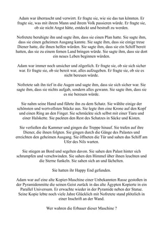 Adam war überrascht und verwirrt. Er fragte sie, wie sie das tun könnten. Er
fragte sie, was mit ihrem Mann und ihrem Volk passieren würde. Er fragte sie,
ob sie nicht Angst hätte, entdeckt und bestraft zu werden.
Nofretete beruhigte ihn und sagte ihm, dass sie einen Plan hatte. Sie sagte ihm,
dass sie einen geheimen Ausgang kannte. Sie sagte ihm, dass sie einige treue
Diener hatte, die ihnen helfen würden. Sie sagte ihm, dass sie ein Schiff bereit
hatten, das sie zu einem fernen Land bringen würde. Sie sagte ihm, dass sie dort
ein neues Leben beginnen würden.
Adam war immer noch unsicher und zögerlich. Er fragte sie, ob sie sich sicher
war. Er fragte sie, ob sie bereit war, alles aufzugeben. Er fragte sie, ob sie es
nicht bereuen würde.
Nofretete sah ihn tief in die Augen und sagte ihm, dass sie sich sicher war. Sie
sagte ihm, dass sie nichts aufgab, sondern alles gewann. Sie sagte ihm, dass sie
es nie bereuen würde.
Sie nahm seine Hand und führte ihn zu dem Schatz. Sie wählte einige der
schönsten und wertvollsten Stücke aus. Sie legte ihm eine Krone auf den Kopf
und einen Ring an den Finger. Sie schmückte sich selbst mit einer Tiara und
einer Halskette. Sie packten den Rest des Schatzes in Säcke und Kisten.
Sie verließen die Kammer und gingen die Treppe hinauf. Sie trafen auf ihre
Diener, die ihnen folgten. Sie gingen durch die Gänge des Palastes und
erreichten den geheimen Ausgang. Sie öffneten die Tür und sahen das Schiff am
Ufer des Nils warten.
Sie stiegen an Bord und segelten davon. Sie sahen den Palast hinter sich
schrumpfen und verschwinden. Sie sahen den Himmel über ihnen leuchten und
die Sterne funkeln. Sie sahen sich an und lächelten.
Sie hatten ihr Happy End gefunden.
Adam war auf eine alte Kopier-Maschine einer Unbekannten Rasse gestoßen in
der Pyramidenmitte die seinen Geist zurück in das alte Ägypten Kopierte in ein
Parallel Universum. Er erwachte wieder in der Pyramide neben der Statue.
Seine Kopie lebte noch viele Jahre Glücklich mit Nofretete stand plötzlich in
einer Inschrift an der Wand.
Wer wahren die Erbauer dieser Maschine ?
 