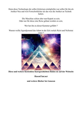 Denn diese Technologie die selbst Zeitreisen ermöglichte war selbst für ihn als
Antiker Neu und weit Fortschrittlicher als das was die Antiker an Technik
hatten.
Die Maschine schien aber nun Kaputt zu sein.
Oder nur für diese eine Reise gebaut worden zu sein.
Wer hat ihn zu dieser Kammer geführt ?
Warum wollte Irgendjemand das Adam in der Zeit zurück Reist und Nofretete
rettet ?
Diese und weitere Kostenlose Kurzgeschichten finden sie auf der Webseite
HasenChat.net
und weitere Bücher bei Amazon
 