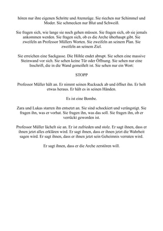 hören nur ihre eigenen Schritte und Atemzüge. Sie riechen nur Schimmel und
Moder. Sie schmecken nur Blut und Schweiß.
Sie fragen sich, wie lange sie noch gehen müssen. Sie fragen sich, ob sie jemals
ankommen werden. Sie fragen sich, ob es die Arche überhaupt gibt. Sie
zweifeln an Professor Müllers Worten. Sie zweifeln an seinem Plan. Sie
zweifeln an seinem Ziel.
Sie erreichen eine Sackgasse. Die Höhle endet abrupt. Sie sehen eine massive
Steinwand vor sich. Sie sehen keine Tür oder Öffnung. Sie sehen nur eine
Inschrift, die in die Wand gemeißelt ist. Sie sehen nur ein Wort:
STOPP
Professor Müller hält an. Er nimmt seinen Rucksack ab und öffnet ihn. Er holt
etwas heraus. Er hält es in seinen Händen.
Es ist eine Bombe.
Zara und Lukas starren ihn entsetzt an. Sie sind schockiert und verängstigt. Sie
fragen ihn, was er vorhat. Sie fragen ihn, was das soll. Sie fragen ihn, ob er
verrückt geworden ist.
Professor Müller lächelt sie an. Er ist zufrieden und stolz. Er sagt ihnen, dass er
ihnen jetzt alles erklären wird. Er sagt ihnen, dass er ihnen jetzt die Wahrheit
sagen wird. Er sagt ihnen, dass er ihnen jetzt sein Geheimnis verraten wird.
Er sagt ihnen, dass er die Arche zerstören will.
 