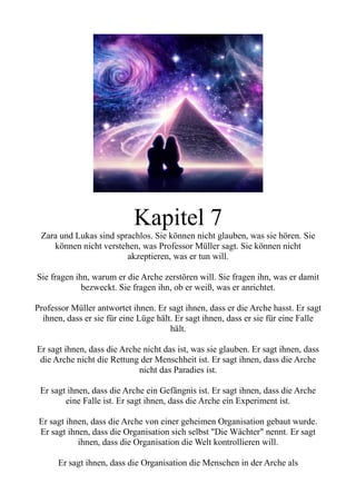 Kapitel 7
Zara und Lukas sind sprachlos. Sie können nicht glauben, was sie hören. Sie
können nicht verstehen, was Professor Müller sagt. Sie können nicht
akzeptieren, was er tun will.
Sie fragen ihn, warum er die Arche zerstören will. Sie fragen ihn, was er damit
bezweckt. Sie fragen ihn, ob er weiß, was er anrichtet.
Professor Müller antwortet ihnen. Er sagt ihnen, dass er die Arche hasst. Er sagt
ihnen, dass er sie für eine Lüge hält. Er sagt ihnen, dass er sie für eine Falle
hält.
Er sagt ihnen, dass die Arche nicht das ist, was sie glauben. Er sagt ihnen, dass
die Arche nicht die Rettung der Menschheit ist. Er sagt ihnen, dass die Arche
nicht das Paradies ist.
Er sagt ihnen, dass die Arche ein Gefängnis ist. Er sagt ihnen, dass die Arche
eine Falle ist. Er sagt ihnen, dass die Arche ein Experiment ist.
Er sagt ihnen, dass die Arche von einer geheimen Organisation gebaut wurde.
Er sagt ihnen, dass die Organisation sich selbst "Die Wächter" nennt. Er sagt
ihnen, dass die Organisation die Welt kontrollieren will.
Er sagt ihnen, dass die Organisation die Menschen in der Arche als
 