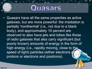 • Quasars have all the same properties as active
galaxies, but are more powerful: the irradiation is
partially 'nonthermal' (i.e., not due to a black
body), and approximately 10 percent are
observed to also have jets and lobes like those
of radio galaxies that also carry significant (but
poorly known) amounts of energy in the form of
high energy (i.e., rapidly moving, close to the
speed of light) particles (either electrons and
protons or electrons and positrons).
 