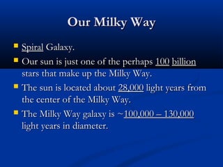 Our Milky Way







Spiral Galaxy.
Our sun is just one of the perhaps 100 billion
stars that make up the Milky Way.
The sun is located about 28,000 light years from
the center of the Milky Way.
The Milky Way galaxy is ~100,000 – 130,000
light years in diameter.

 