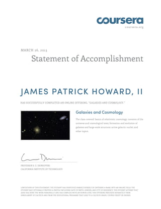 coursera.org




MARCH 26, 2013


          Statement of Accomplishment



JAMES PATRICK HOWARD, II
HAS SUCCESSFULLY COMPLETED AN ONLINE OFFERING, “GALAXIES AND COSMOLOGY.”



                                                        Galaxies and Cosmology
                                                        The class covered: basics of relativistic cosmology; contents of the
                                                        universe and cosmological tests; formation and evolution of
                                                        galaxies and large-scale structure; active galactic nuclei; and
                                                        other topics.




PROFESSOR S. G. DJORGOVSKI
CALIFORNIA INSTITUTE OF TECHNOLOGY




LIMITATIONS OF THIS STATEMENT: THE STUDENT HAS IDENTIFIED HIMSELF/HERSELF BY ENTERING A NAME INTO AN ONLINE FIELD; THE
STUDENT MAY OPTIONALLY PROVIDE A PROFILE INCLUDING DATE OF BIRTH, GENDER, AND CITY OF RESIDENCE. THE STUDENT AFFIRMS THAT
(S)HE HAS DONE THE WORK PERSONALLY AND HAS COMPLIED WITH AN HONOR CODE. THIS OFFERING PROCEEDS SEPARATELY FROM
ENROLLMENT AT CALTECH AND FROM THE EDUCATIONAL PROGRAMS THAT LEAD TO A CALTECH GRADE, COURSE CREDIT OR DEGREE.
 