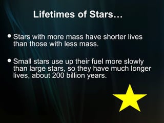Lifetimes of Stars…

 Starswith more mass have shorter lives
 than those with less mass.

 Small stars use up their fuel more slowly
 than large stars, so they have much longer
 lives, about 200 billion years.
 