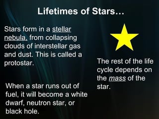 Lifetimes of Stars…
Stars form in a stellar
nebula, from collapsing
clouds of interstellar gas
and dust. This is called a
protostar.                     The rest of the life
                               cycle depends on
                               the mass of the
When a star runs out of        star.
fuel, it will become a white
dwarf, neutron star, or
black hole.
 