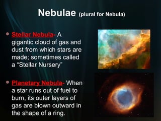 Nebulae (plural for Nebula)
 Stellar Nebula- A
  gigantic cloud of gas and
  dust from which stars are
  made; sometimes called
  a “Stellar Nursery”

 Planetary   Nebula- When
  a star runs out of fuel to
  burn, its outer layers of
  gas are blown outward in
  the shape of a ring.
 
