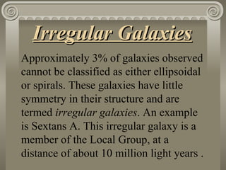 Irregular Galaxies   Approximately 3% of galaxies observed cannot be classified as either ellipsoidal or spirals. These galaxies have little symmetry in their structure and are termed  irregular galaxies . An example is Sextans A. This irregular galaxy is a member of the Local Group, at a distance of about 10 million light years .  