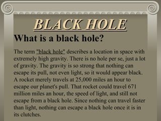 What is a black hole? The term  "black hole"  describes a location in space with extremely high gravity. There is no hole per se, just a lot of gravity. The gravity is so strong that nothing can escape its pull, not even light, so it would appear black. A rocket merely travels at 25,000 miles an hour to escape our planet's pull. That rocket could travel 671 million miles an hour, the speed of light, and still not escape from a black hole. Since nothing can travel faster than light, nothing can escape a black hole once it is in its clutches. BLACK HOLE 
