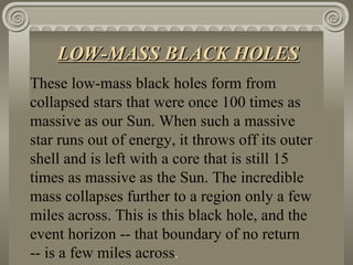 These low-mass black holes form from collapsed stars that were once 100 times as massive as our Sun. When such a massive star runs out of energy, it throws off its outer shell and is left with a core that is still 15 times as massive as the Sun. The incredible mass collapses further to a region only a few miles across. This is this black hole, and the event horizon -- that boundary of no return -- is a few miles across .   LOW-MASS BLACK HOLES 