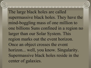 The large black holes are called supermassive black holes. They have the mind-boggling mass of one million to one billions Suns confined in a region no larger than our Solar System. This region marks out the event horizon. Once an object crosses the event horizon... well, you know. Singularity. Supermassive black holes reside in the center of galaxies.   