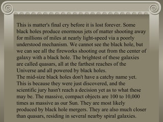 This is matter's final cry before it is lost forever. Some black holes produce enormous jets of matter shooting away for millions of miles at nearly light-speed via a poorly understood mechanism. We cannot see the black hole, but we can see all the fireworks shooting out from the center of galaxy with a black hole. The brightest of these galaxies are called quasars, all at the farthest reaches of the Universe and all powered by black holes. The mid-size black holes don't have a catchy name yet. This is because they were just discovered, and the scientific jury hasn't reach a decision yet as to what these may be. The massive, compact objects are 100 to 10,000 times as massive as our Sun. They are most likely produced by black hole mergers. They are also much closer than quasars, residing in several nearby spiral galaxies. 