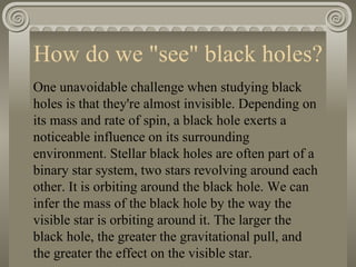 How do we "see" black holes? One unavoidable challenge when studying black holes is that they're almost invisible. Depending on its mass and rate of spin, a black hole exerts a noticeable influence on its surrounding environment. Stellar black holes are often part of a binary star system, two stars revolving around each other. It is orbiting around the black hole. We can infer the mass of the black hole by the way the visible star is orbiting around it. The larger the black hole, the greater the gravitational pull, and the greater the effect on the visible star. 