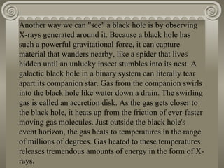 Another way we can "see" a black hole is by observing X-rays generated around it. Because a black hole has such a powerful gravitational force, it can capture material that wanders nearby, like a spider that lives hidden until an unlucky insect stumbles into its nest. A galactic black hole in a binary system can literally tear apart its companion star. Gas from the companion swirls into the black hole like water down a drain. The swirling gas is called an accretion disk. As the gas gets closer to the black hole, it heats up from the friction of ever-faster moving gas molecules. Just outside the black hole's event horizon, the gas heats to temperatures in the range of millions of degrees. Gas heated to these temperatures releases tremendous amounts of energy in the form of X-rays. 
