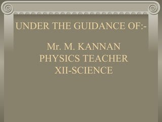 UNDER THE GUIDANCE OF:- Mr. M. KANNAN PHYSICS TEACHER XII-SCIENCE 