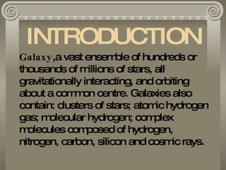 INTRODUCTION Galaxy ,a vast ensemble of hundreds or thousands of millions of stars, all gravitationally interacting, and orbiting  about a common centre. Galaxies also contain: clusters of stars; atomic hydrogen gas; molecular hydrogen; complex  molecules composed of hydrogen,  nitrogen, carbon, silicon and cosmic rays. 