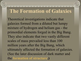 The Formation of Galaxies  Theoretical investigations indicate that galaxies formed from a diluted but lumpy mixture of hydrogen and helium gas - the primordial elements forged in the Big Bang. They also indicate that two vastly different scales of mass prevailed less than 100 million years after the Big Bang, which ultimately affected the formation of galaxies. (See the later discussion of dark matter and the  formation of structure .)   