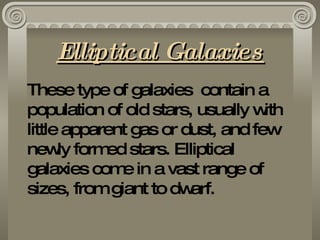 Elliptical Galaxies These type of galaxies  contain a population of old stars, usually with little apparent gas or dust, and few newly formed stars. Elliptical galaxies come in a vast range of sizes, from giant to dwarf. 