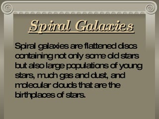 Spiral Galaxies Spiral galaxies are flattened discs containing not only some old stars but also large populations of young stars, much gas and dust, and molecular clouds that are the birthplaces of stars.  