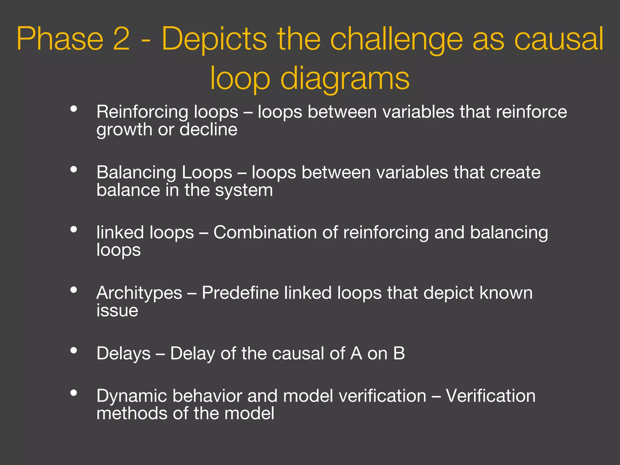 • Reinforcing loops – loops between variables that reinforce
growth or decline
• Balancing Loops – loops between variables that create
balance in the system
• linked loops – Combination of reinforcing and balancing
loops
• Architypes – Predefine linked loops that depict known
issue
• Delays – Delay of the causal of A on B
• Dynamic behavior and model verification – Verification
methods of the model
Phase 2 - Depicts the challenge as causal
loop diagrams
 