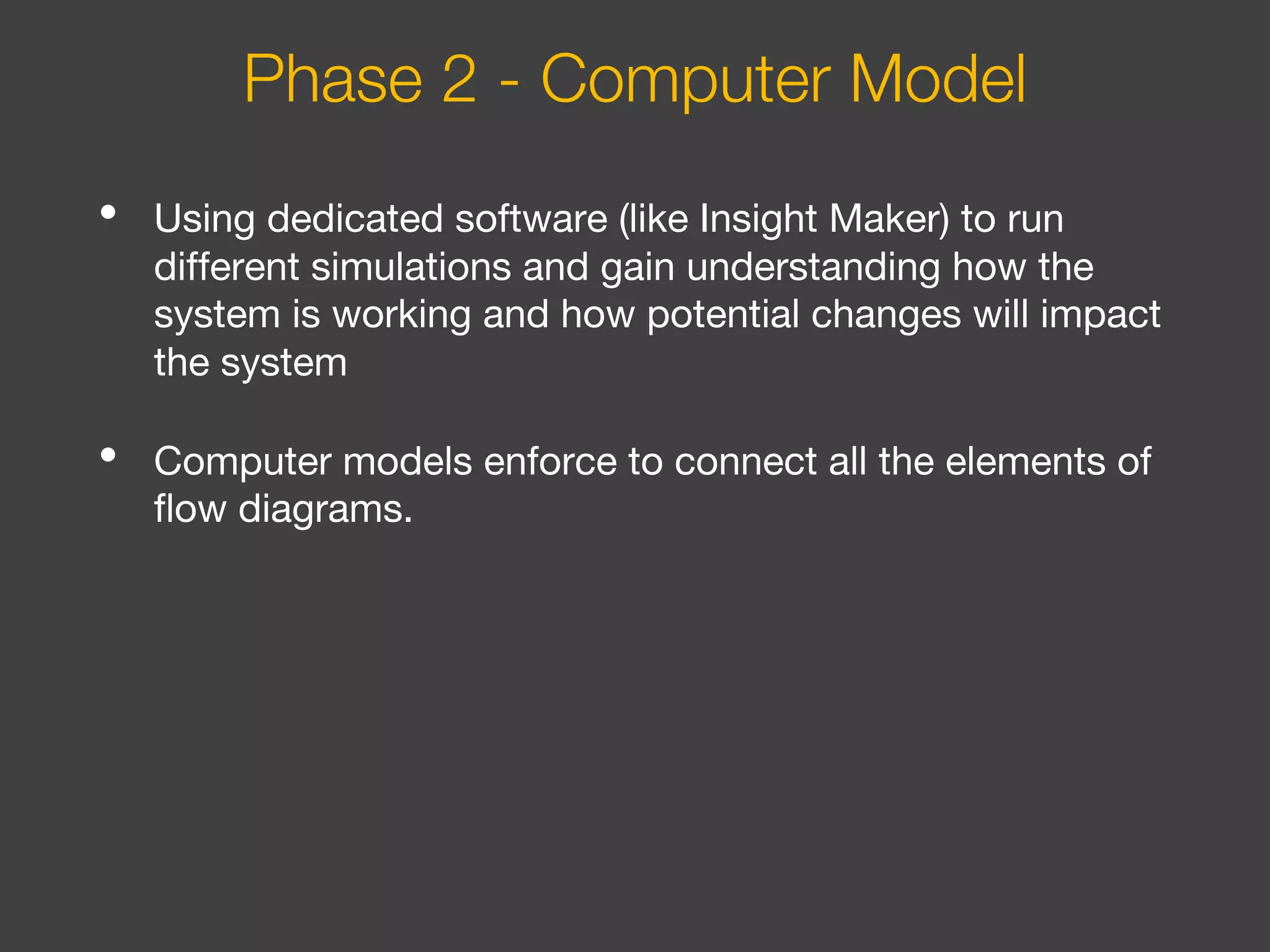 • Using dedicated software (like Insight Maker) to run
different simulations and gain understanding how the
system is working and how potential changes will impact
the system
• Computer models enforce to connect all the elements of
flow diagrams.
Phase 2 - Computer Model
 