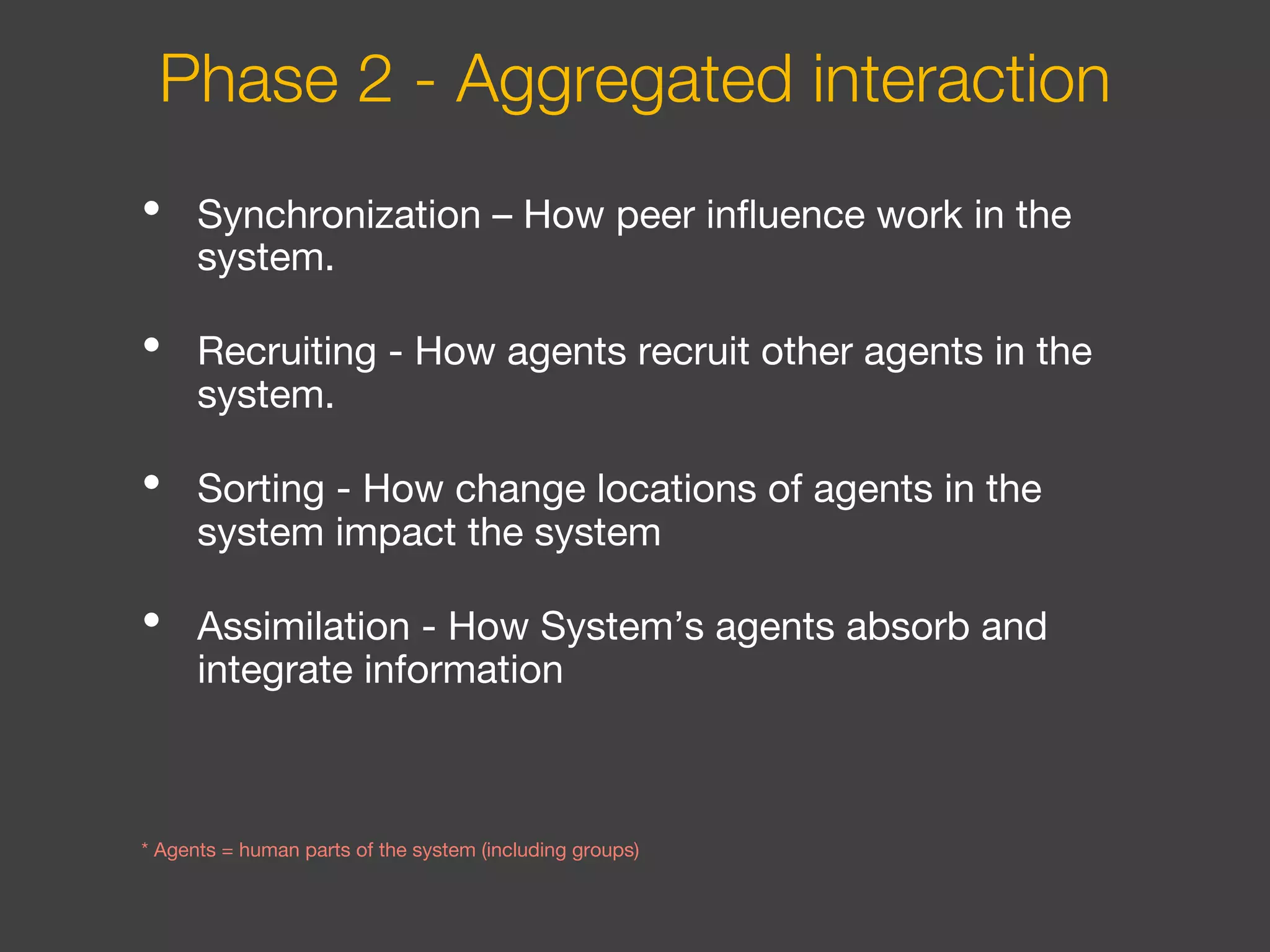 • Synchronization – How peer influence work in the
system.
• Recruiting - How agents recruit other agents in the
system.
• Sorting - How change locations of agents in the
system impact the system
• Assimilation - How System’s agents absorb and
integrate information
* Agents = human parts of the system (including groups)
Phase 2 - Aggregated interaction
 