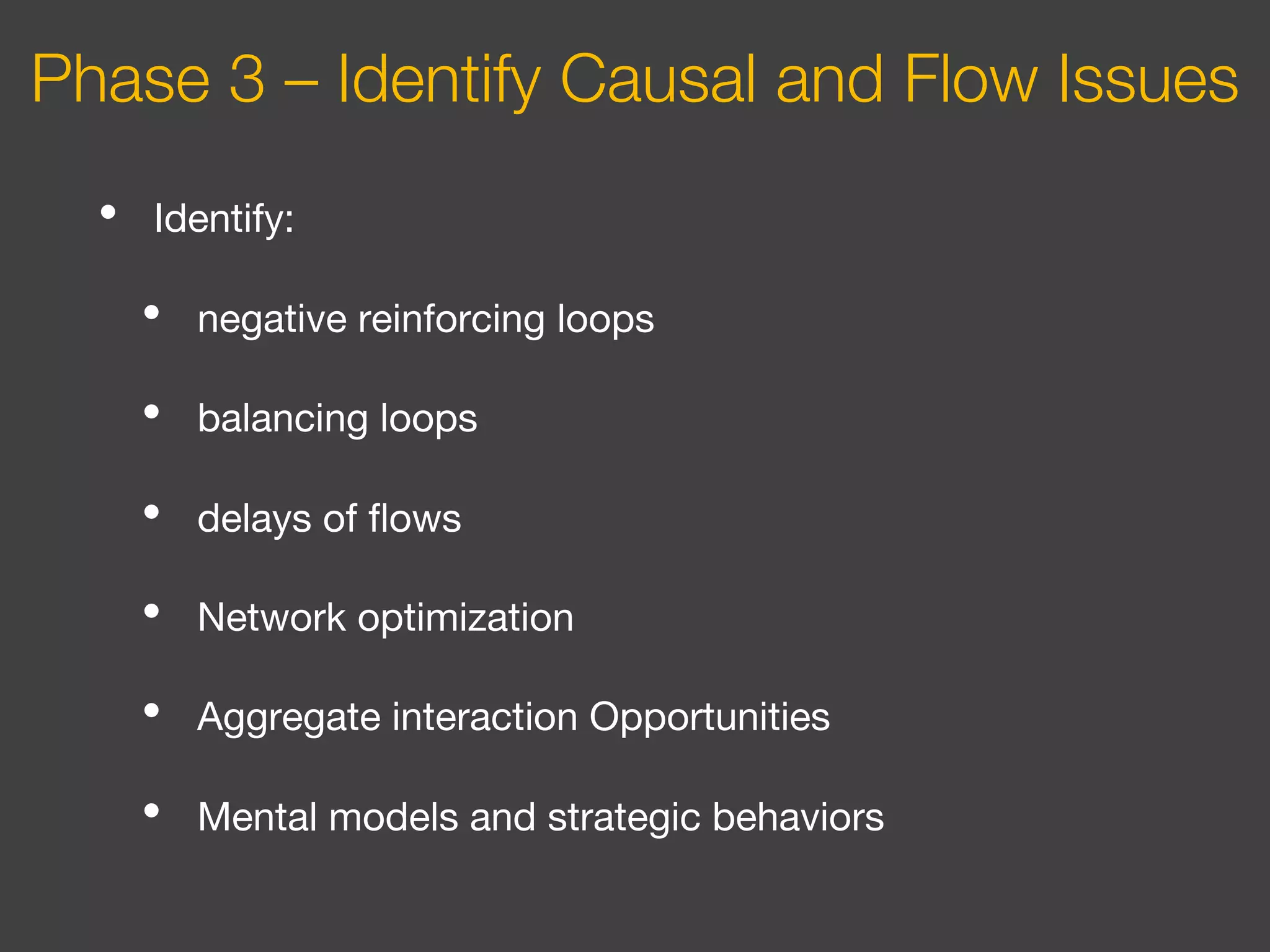 • Identify:
• negative reinforcing loops
• balancing loops
• delays of flows
• Network optimization
• Aggregate interaction Opportunities
• Mental models and strategic behaviors
Phase 3 – Identify Causal and Flow Issues
 