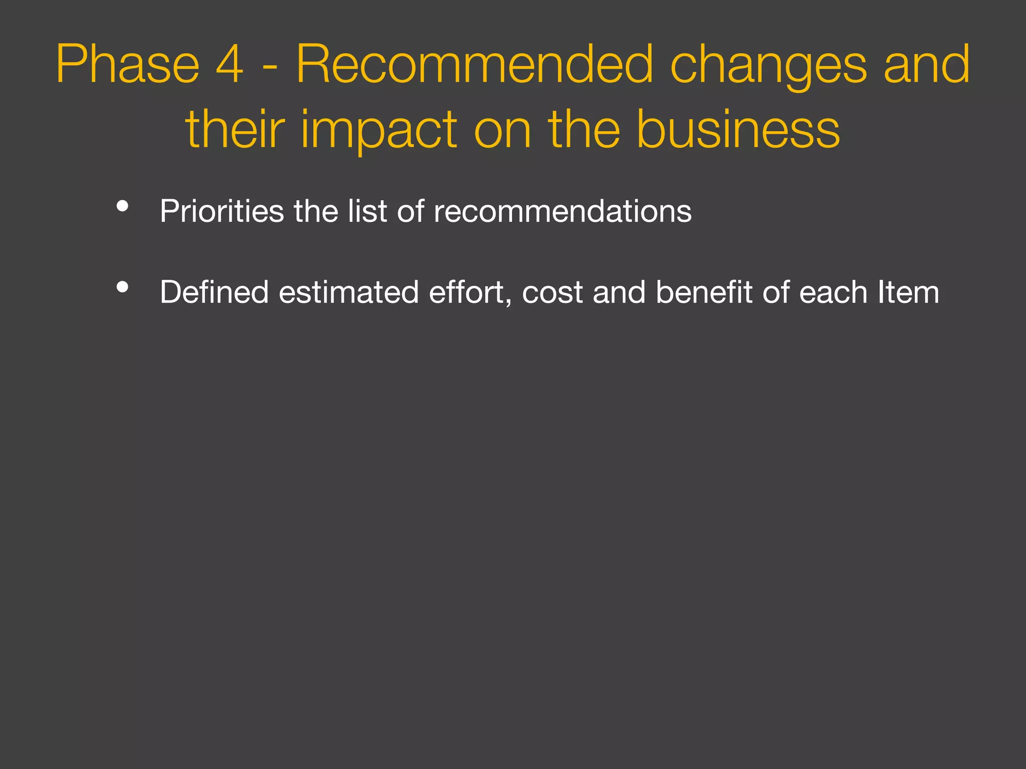 • Priorities the list of recommendations
• Defined estimated effort, cost and benefit of each Item
Phase 4 - Recommended changes and
their impact on the business
 