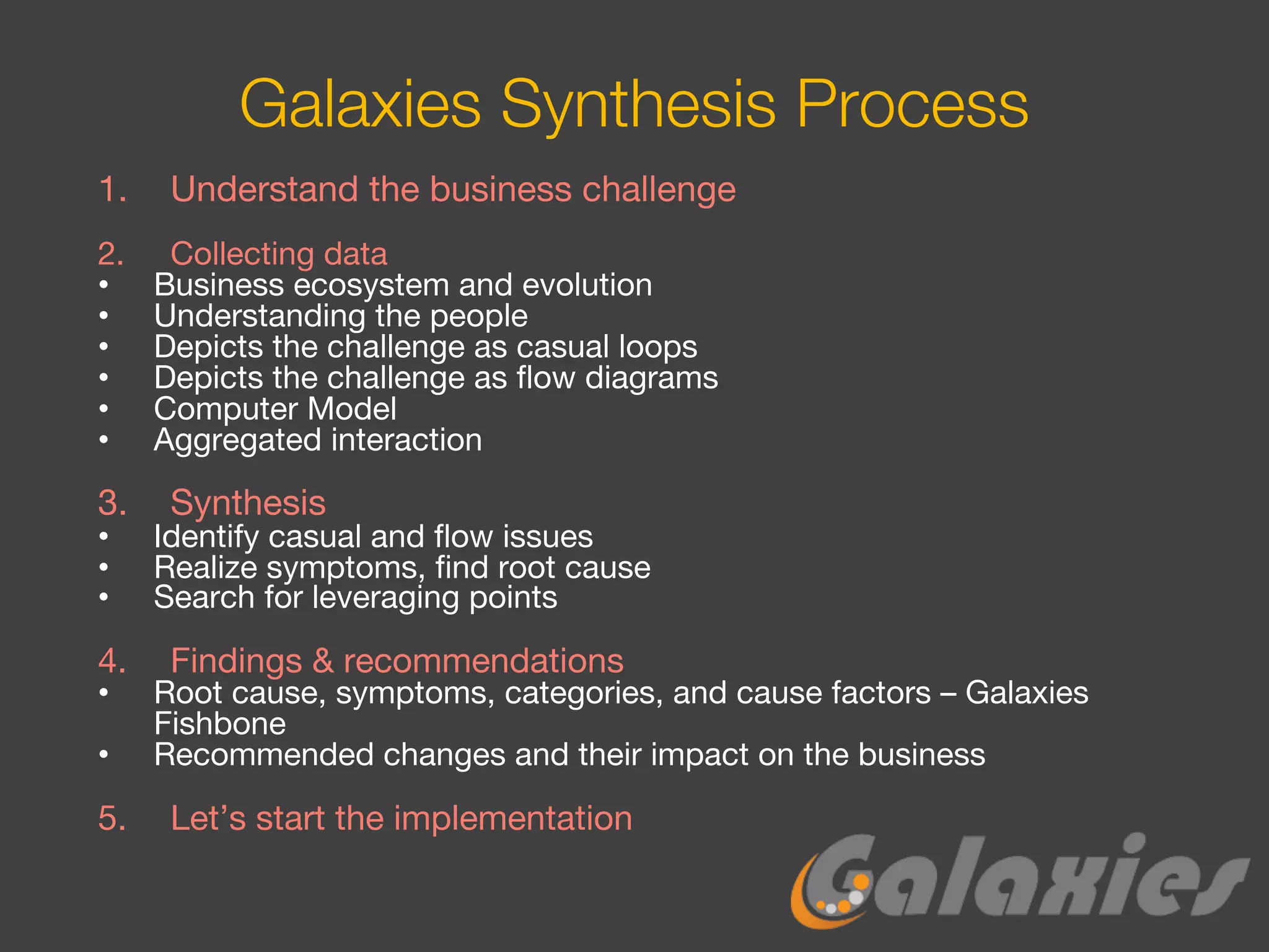 Galaxies Synthesis Process
1. Understand the business challenge
2. Collecting data
• Business ecosystem and evolution
• Understanding the people
• Depicts the challenge as casual loops
• Depicts the challenge as flow diagrams
• Computer Model
• Aggregated interaction
3. Synthesis
• Identify casual and flow issues
• Realize symptoms, find root cause
• Search for leveraging points
4. Findings & recommendations
• Root cause, symptoms, categories, and cause factors – Galaxies
Fishbone
• Recommended changes and their impact on the business
5. Let’s start the implementation
 