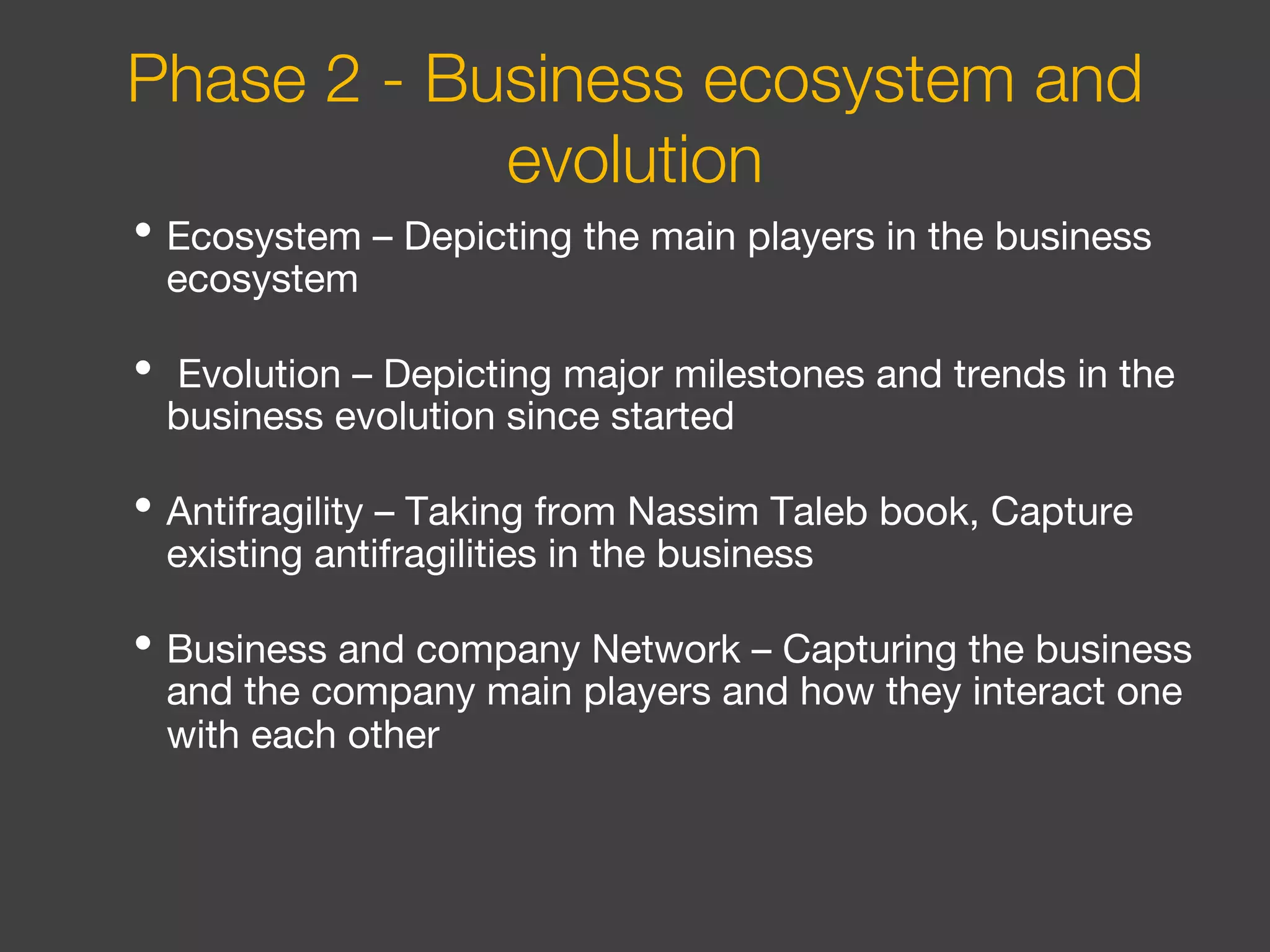 • Ecosystem – Depicting the main players in the business
ecosystem
• Evolution – Depicting major milestones and trends in the
business evolution since started
• Antifragility – Taking from Nassim Taleb book, Capture
existing antifragilities in the business
• Business and company Network – Capturing the business
and the company main players and how they interact one
with each other
Phase 2 - Business ecosystem and
evolution
 