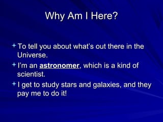 Why Am I Here?Why Am I Here?
To tell you about what’s out there in theTo tell you about what’s out there in the
Universe.Universe.
I’m anI’m an astronomerastronomer, which is a kind of, which is a kind of
scientist.scientist.
I get to study stars and galaxies, and theyI get to study stars and galaxies, and they
pay me to do it!pay me to do it!
 