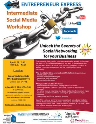 This course is designed for business owners who already understand
         A p r i l 2 8 , 2 0 11                              the basics of Social Media Marketing, but want to delve deeper into
          9:00 a.m.—Noon                                     more advanced and technical tools: producing relevant content: as
                                                             well as, customer engagement and the building of an online
                                                             community.
                Location:
                                                             Who should attend this advance Social Media Marketing workshop:
                                                             • Small Business Owners
    Crossroads Institute                                     • Business Development Managers
   1117 East Stuart Drive                                    • Marketing & Sales Managers
                                                             • Communication Managers
      Galax, VA 24333
                                                             What you will learn at the Workshop:
                                                             • How to develop a Social Media Strategy for Your Business?
ADVANCED REGISTRATION                                        • How to use Twitter, Facebook, YouTube & Linkedin to get maximum
      REQUIRED                                                 exposure?
                                                             • The critical steps to Integrating your Social Media sites for maximum impact
    The workshop is FREE but advanced                        • How to run specific Social Media campaign to get the attention of your
registration is required at www.vastartup.org                  customers
                                                             • Do’s and Don’ts of Social Media for Business
  or call Mandy Archer at the Crossroads

           Institute at 276-236-0391.                        Note: This workshop is only for businesses already using Social Media to
                                                             promote their business and must have accounts on at least 1 or more of the
                                                             following Social Media sites: Twitter, FaceBook, Linkedin, & YouTube. Others
Bring your wireless laptop!                                  must consider attending a beginners’ workshop first!




   5432 Any Street West, Townsville, State 54321   Tel 555.543.5432   Fax 555.543.5433                                       WWW.ADA
 