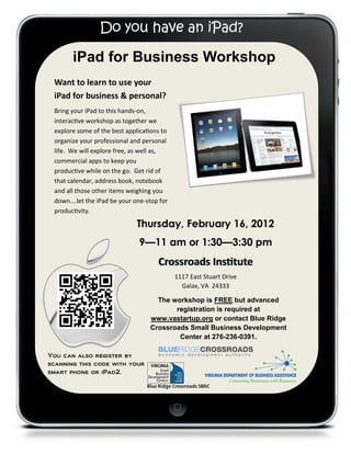 Do you have an iPad?

       iPad for Business Workshop
 Want to learn to use your
 iPad for business & personal?
 Bring your iPad to this hands-on,
 interactive workshop as together we
 explore some of the best applications to
 organize your professional and personal
 life. We will explore free, as well as,
 commercial apps to keep you
 productive while on the go. Get rid of
 that calendar, address book, notebook
 and all those other items weighing you
 down….let the iPad be your one-stop for
 productivity.

                              Thursday, February 16, 2012
                              9—11 am or 1:30—3:30 pm
                                     Crossroads Institute
                                            1117 East Stuart Drive
                                              Galax, VA 24333

                                    The workshop is FREE but advanced
                                         registration is required at
                                  www.vastartup.org or contact Blue Ridge
                                  Crossroads Small Business Development
                                          Center at 276-236-0391.

You can also register by
scanning this code with your
smart phone or iPad2.
 