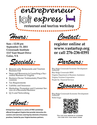 8am—12:30 pm                                                  register online at
September 15, 2011
Crossroads Institute                                          www.vastartup.org
1117 East Stuart Drive                                        or call 276-236-0391
Galax, VA




 Reasons why Restaurants and Tourism                       Blue Ridge Crossroads Economic Development
  Business Fail                                             Authority
                                                            Blue Ridge Crossroads SBDC
 Steps and Resources to Launching a Suc-
  cessful Business in Virginia                              Virginia Department of Business Assistance
                                                            Virginia Tourism Corporation
 Business Owner Testimonials/Panel Dis-
  cussions                                                  People Inc. Financial Services
 Tax Requirements
 Liability and Insurance
 Marketing, Promotion and Customer Ser-
  vice of a Successful Business
 Q/A and Networking                                        Blue Ridge Crossroads Economic Development
                                                            Authority
                                                            Wells Fargo




Entrepreneur Express is a series of FREE workshops
offered throughout Virginia that provide interactive dis-
cussions and exercises covering key elements of business          You can also register by scanning
practices, hosted by your Virginia business partners.              this code with your smart phone
 