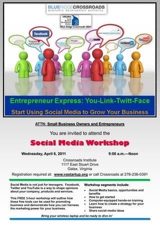 ATTN: Small Business Owners and Entrepreneurs

                           You are invited to attend the

              Social Media Workshop
       Wednesday, April 6, 2011                                      9:00 a.m.—Noon
                                                                          a.m.—
                             Crossroads Institute
                            1117 East Stuart Drive
                                Galax, Virginia
Registration required at: www.vastartup.org or call Crossroads at 276-236-0391

Social Media is not just for teenagers. Facebook,   Workshop segments include:
Twitter and YouTube is a way to shape opinions
about your company, products and services.             Social Media basics, opportunities and
                                                        benefits
This FREE 3-hour workshop will outline how             How to get started
these free tools can be used for promoting             Computer-equipped hands-on training
business and demonstrate how you can harness           Learn how to create a strategy for your
the marketing power for your business.                  business
                                                       Share social media ideas
                     Bring your wireless laptop and be ready to dive in!
 